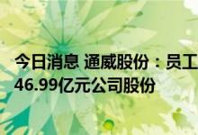 今日消息 通威股份：员工持股计划资产管理产品已累计买入46.99亿元公司股份