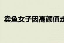 卖鱼女子因高颜值走红：自称美貌不值一提