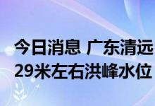 今日消息 广东清远：预计北江英德站5日出现29米左右洪峰水位