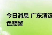 今日消息 广东清远水文分局发布北江洪水蓝色预警