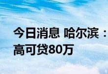 今日消息 哈尔滨：调整公积金贷款额度，最高可贷80万