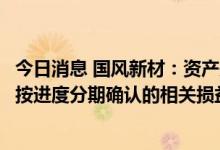 今日消息 国风新材：资产处置收益主要是公司厂区搬迁收储按进度分期确认的相关损益