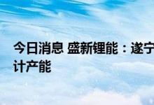 今日消息 盛新锂能：遂宁盛新3万吨锂盐项目目前已接近设计产能