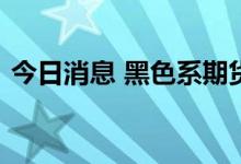 今日消息 黑色系期货主力合约跌幅持续扩大