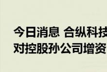 今日消息 合纵科技：华友控股、湖南雅城将对控股孙公司增资