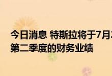今日消息 特斯拉将于7月20日 星期三美股盘后公布2022年第二季度的财务业绩