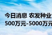 今日消息 农发种业：预计上半年实现净利润4500万元-5000万元