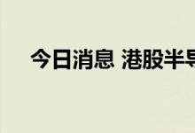 今日消息 港股半导体板块午后持续走低