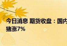 今日消息 期货收盘：国内期货收盘普遍下跌 黑色系领跌 生猪涨7%