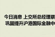 今日消息 上交所总经理蔡建春：持续优化互联互通机制安排 巩固提升沪港国际金融中心地位