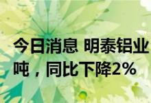 今日消息 明泰铝业：6月生产铝板带箔9.66万吨，同比下降2%