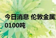 今日消息 伦敦金属交易所LME：铜库存增加10100吨