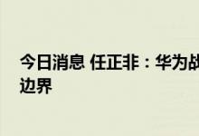 今日消息 任正非：华为战略不能由少数人来决定 期望打开边界