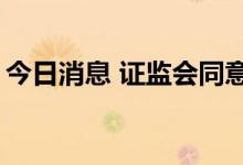 今日消息 证监会同意4家企业科创板IPO注册