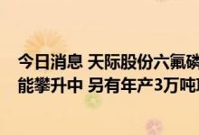 今日消息 天际股份六氟磷酸锂项目进展：年产1万吨项目产能攀升中 另有年产3万吨项目筹备中