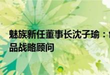 魅族新任董事长沈子瑜：创始人黄章先生将作为魅族科技产品战略顾问