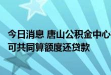 今日消息 唐山公积金中心推“一人购房全家帮”：父母子女可共同算额度还贷款