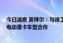 今日消息 英搏尔：与徐工商用车签署合作开发协议 开展纯电动重卡车型合作