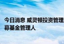 今日消息 威灵顿投资管理成为合格境内有限合伙人 QDLP私募基金管理人