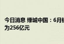 今日消息 绿城中国：6月销售面积约97万平方米 销售金额约为256亿元