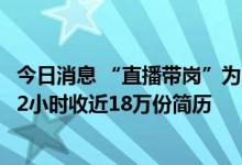 今日消息 “直播带岗”为啥这么火？9800万粉丝辛巴出手：2小时收近18万份简历