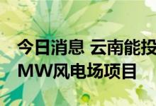今日消息 云南能投：拟3.11亿元投资建设50MW风电场项目