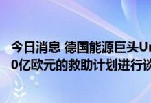 今日消息 德国能源巨头Uniper正在与德国政府就最高可达90亿欧元的救助计划进行谈判