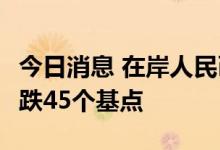 今日消息 在岸人民币兑美元今日16:30收盘下跌45个基点