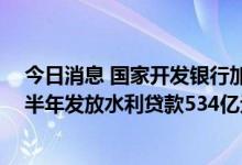 今日消息 国家开发银行加大水利基础设施建设支持力度 上半年发放水利贷款534亿元