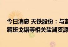 今日消息 天铁股份：与蓝晓科技签署战略合作协议 推动西藏班戈错等相关盐湖资源综合开发利用