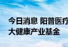 今日消息 阳普医疗：拟与控股股东共同设立大健康产业基金