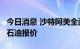 今日消息 沙特阿美全面提高8月对亚洲客户的石油报价