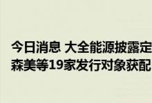 今日消息 大全能源披露定增情况：兴证全球、财通基金、富森美等19家发行对象获配