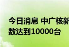 今日消息 中广核新能源管理在运风电机组总数达到10000台