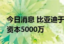 今日消息 比亚迪于南宁成立新材料公司 注册资本5000万