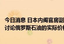 今日消息 日本内阁官房副长官：七国集团成员国将在必要时讨论俄罗斯石油的实际价格上限问题