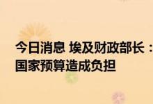 今日消息 埃及财政部长：小麦和石油进口价格上涨 对埃及国家预算造成负担