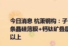 今日消息 杭萧钢构：子公司合特光电计划2022年底投产首条晶硅薄膜+钙钛矿叠层电池中试线，目标转化效率为28%以上