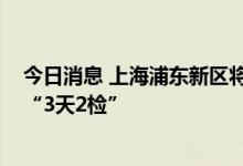 今日消息 上海浦东新区将于7月6日至7月8日开展全域全员“3天2检”