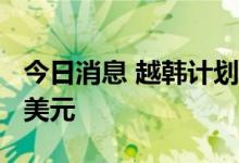 今日消息 越韩计划提高双边贸易额至1000亿美元