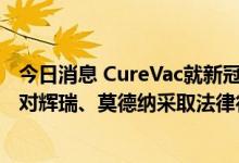 今日消息 CureVac就新冠疫苗专利起诉BioNTech，不排除对辉瑞、莫德纳采取法律行动