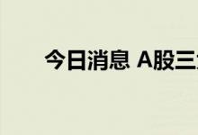 今日消息 A股三大指数开盘涨跌互现