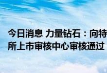 今日消息 力量钻石：向特定对象发行股票获得深圳证券交易所上市审核中心审核通过