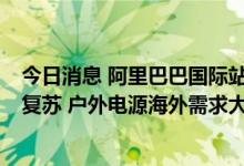 今日消息 阿里巴巴国际站发布6月跨境指数：全球采购需求复苏 户外电源海外需求大涨