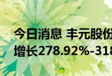 今日消息 丰元股份：预计上半年净利润同比增长278.92%-318.57%