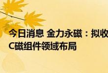 今日消息 金力永磁：拟收购信阳圆创和苏州圆格股权 延伸3C磁组件领域布局