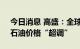 今日消息 高盛：全球石油供应缺口未解决，石油价格“超调”