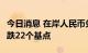 今日消息 在岸人民币兑美元今日16:30收盘下跌22个基点