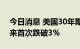 今日消息 美国30年期国债收益率自5月份以来首次跌破3%