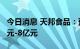 今日消息 天邦食品：预计扣非后净亏损7.3亿元-8亿元